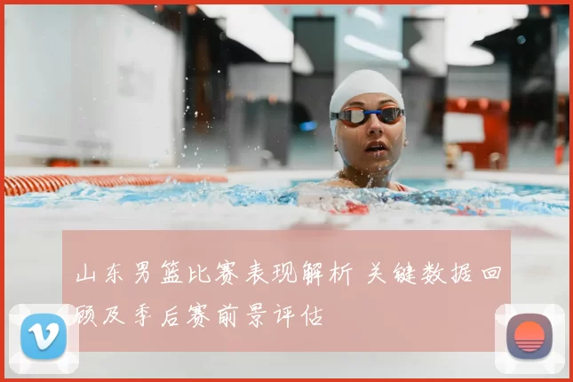 山东男篮比赛表现解析 关键数据回顾及季后赛前景评估