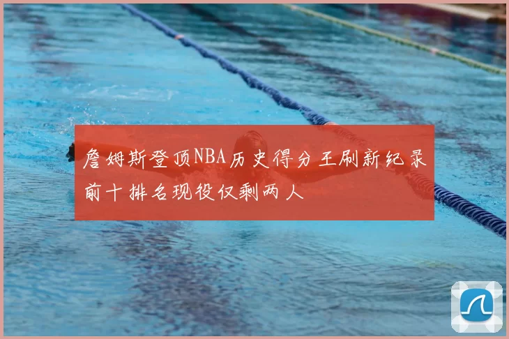 詹姆斯登顶NBA历史得分王刷新纪录前十排名现役仅剩两人