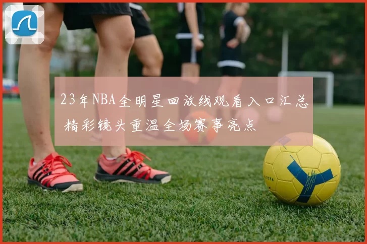 23年NBA全明星回放线观看入口汇总 精彩镜头重温全场赛事亮点