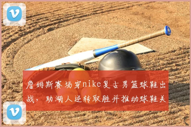 詹姆斯赛场穿nike复古男篮球鞋出战，助湖人逆转取胜并推动球鞋关注