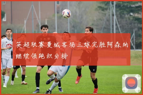 英超联赛曼城客场三球完胜阿森纳继续领跑积分榜