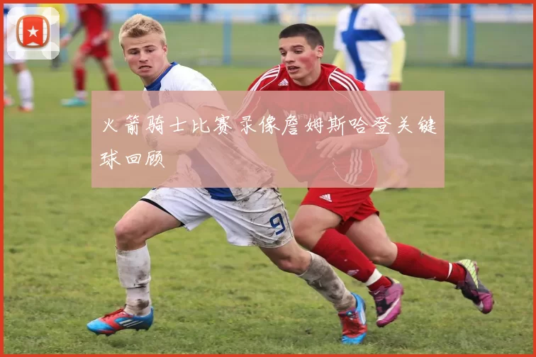 火箭骑士比赛录像詹姆斯哈登关键球回顾