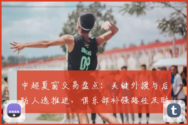 中超夏窗交易盘点：关键外援与后防人选推进，俱乐部补强路径及时间表受关注