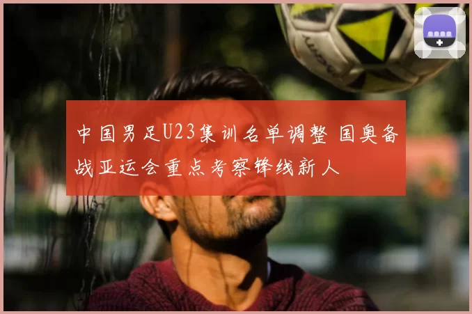 中国男足U23集训名单调整 国奥备战亚运会重点考察锋线新人