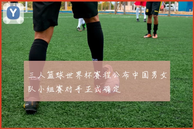 三人篮球世界杯赛程公布中国男女队小组赛对手正式确定