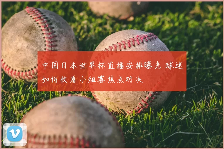 中国日本世界杯直播安排曝光 球迷如何收看小组赛焦点对决