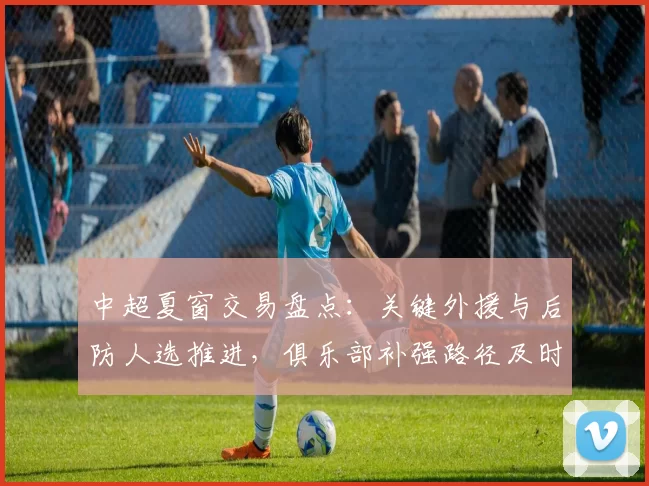 中超夏窗交易盘点：关键外援与后防人选推进，俱乐部补强路径及时间表受关注
