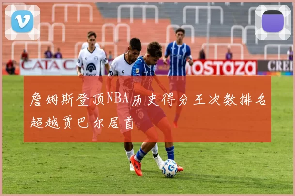 詹姆斯登顶NBA历史得分王次数排名超越贾巴尔居首