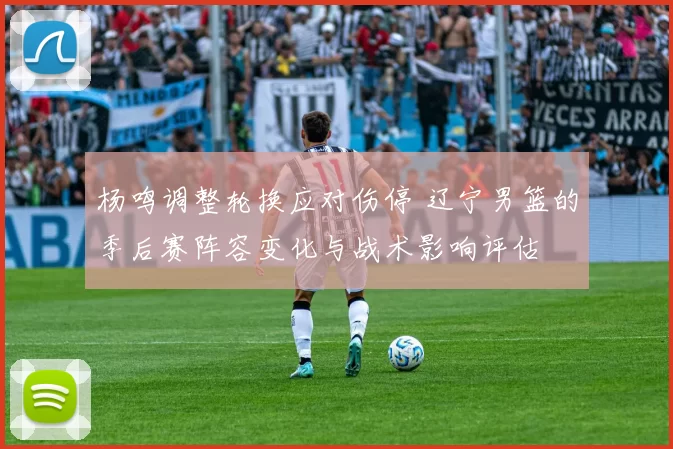 杨鸣调整轮换应对伤停 辽宁男篮的季后赛阵容变化与战术影响评估