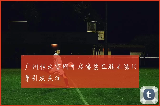 广州恒大官网开启售票亚冠主场门票引发关注