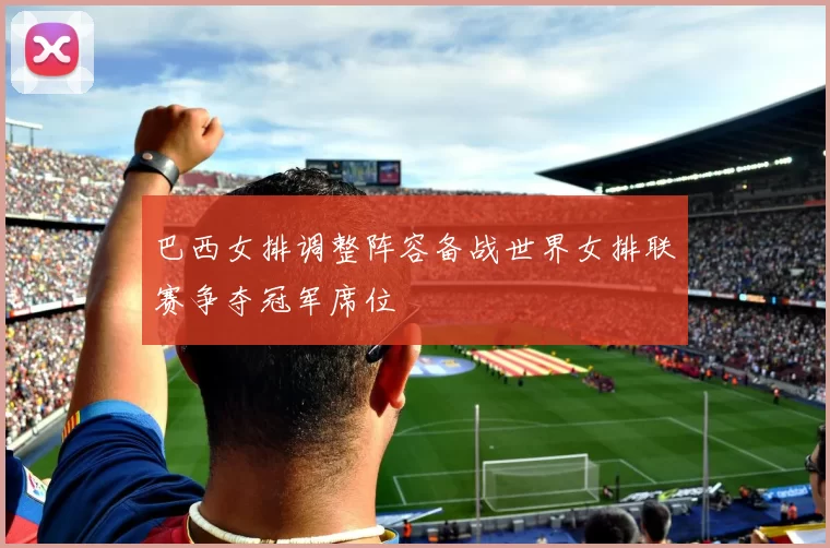 巴西女排调整阵容备战世界女排联赛争夺冠军席位