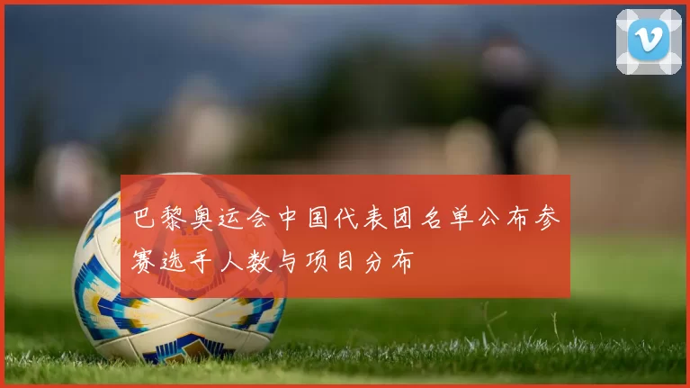 巴黎奥运会中国代表团名单公布参赛选手人数与项目分布