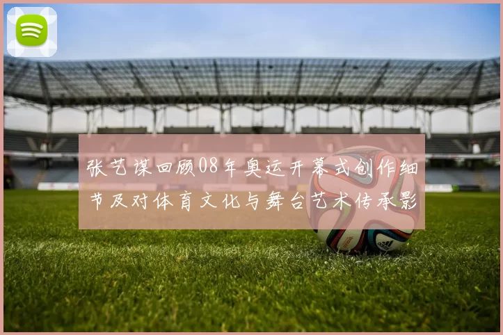 张艺谋回顾08年奥运开幕式创作细节及对体育文化与舞台艺术传承影响