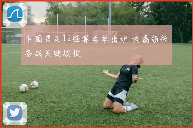 中国男足12强赛名单出炉 武磊领衔备战关键战役