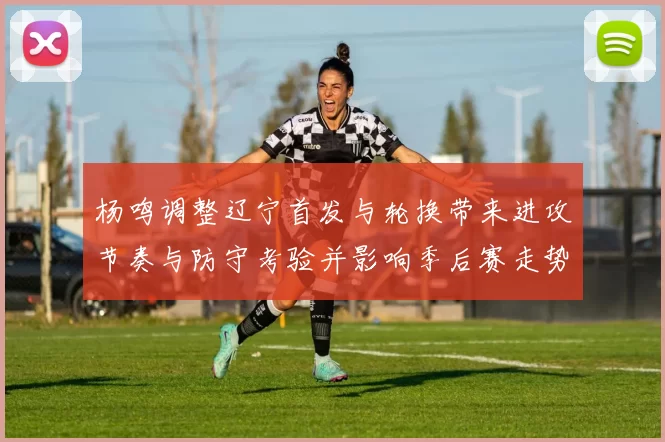 杨鸣调整辽宁首发与轮换带来进攻节奏与防守考验并影响季后赛走势