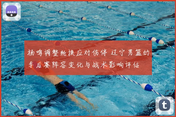 杨鸣调整轮换应对伤停 辽宁男篮的季后赛阵容变化与战术影响评估