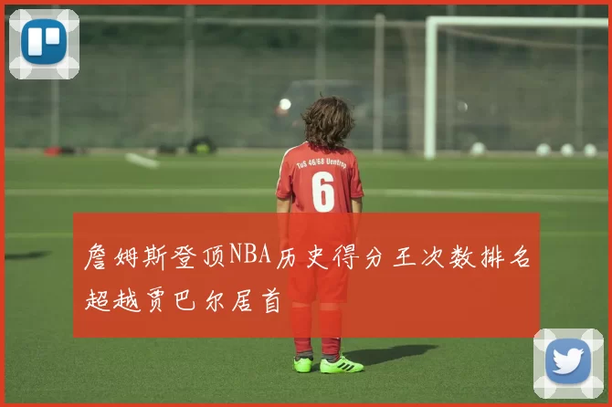 詹姆斯登顶NBA历史得分王次数排名超越贾巴尔居首