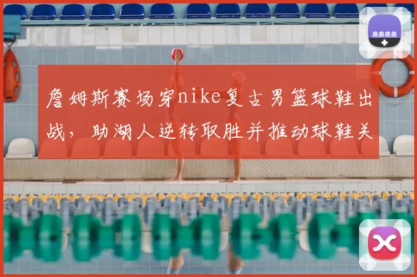 詹姆斯赛场穿nike复古男篮球鞋出战，助湖人逆转取胜并推动球鞋关注