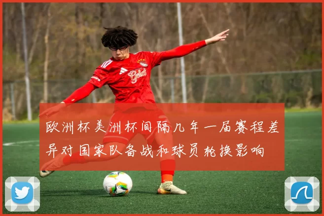 欧洲杯美洲杯间隔几年一届赛程差异对国家队备战和球员轮换影响