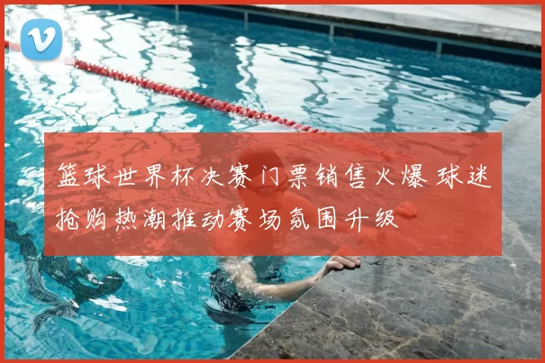 篮球世界杯决赛门票销售火爆 球迷抢购热潮推动赛场氛围升级