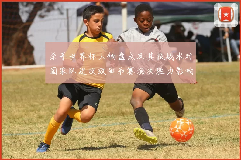 杀手世界杯人物盘点及其技战术对国家队进攻效率和赛场决胜力影响