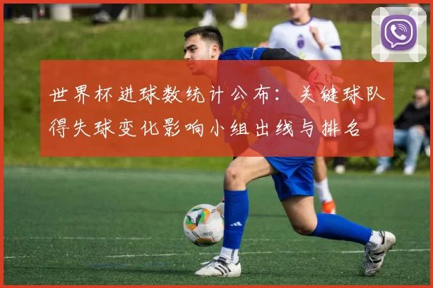 世界杯进球数统计公布：关键球队得失球变化影响小组出线与排名