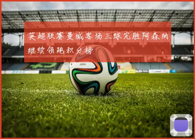 英超联赛曼城客场三球完胜阿森纳继续领跑积分榜