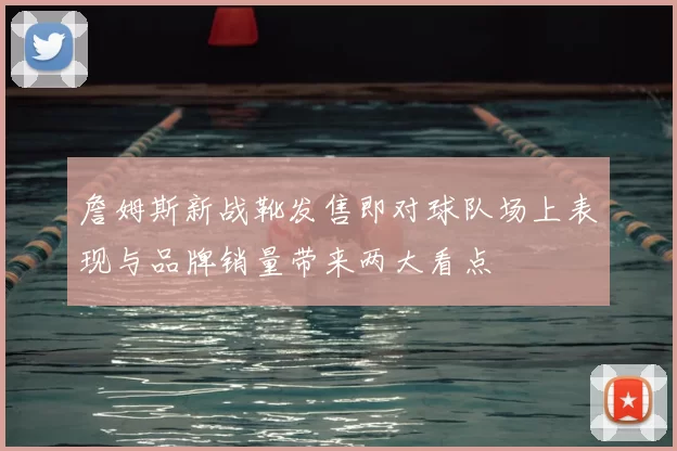 詹姆斯新战靴发售即对球队场上表现与品牌销量带来两大看点