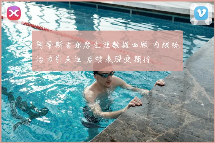 阿蒂斯吉尔摩生涯数据回顾 内线统治力引关注 后续表现受期待