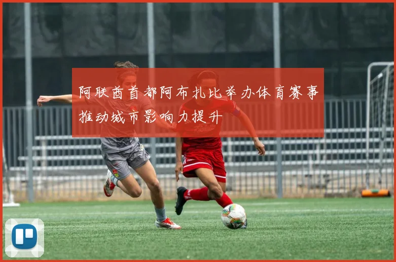 阿联酋首都阿布扎比举办体育赛事推动城市影响力提升