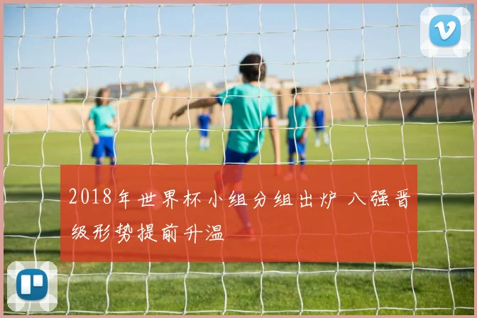 2018年世界杯小组分组出炉 八强晋级形势提前升温