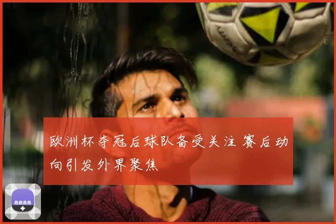 欧洲杯夺冠后球队备受关注 赛后动向引发外界聚焦