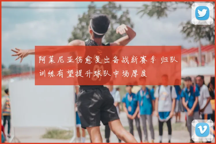 阿莱尼亚伤愈复出备战新赛季 归队训练有望提升球队中场厚度